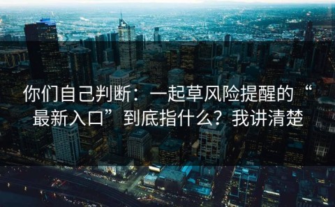 你们自己判断：一起草风险提醒的“最新入口”到底指什么？我讲清楚