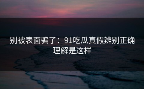 别被表面骗了：91吃瓜真假辨别正确理解是这样