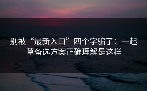 别被“最新入口”四个字骗了：一起草备选方案正确理解是这样
