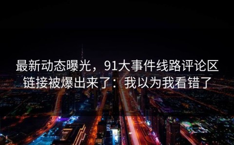 最新动态曝光，91大事件线路评论区链接被爆出来了：我以为我看错了