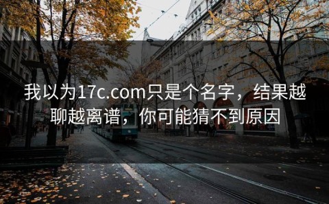 我以为17c.com只是个名字，结果越聊越离谱，你可能猜不到原因