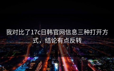 我对比了17c日韩官网信息三种打开方式，结论有点反转
