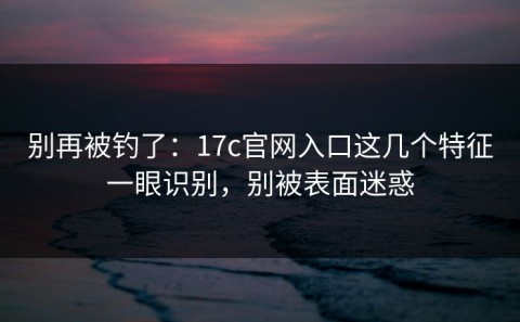 别再被钓了：17c官网入口这几个特征一眼识别，别被表面迷惑