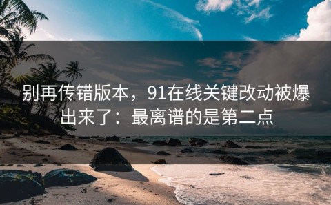 别再传错版本，91在线关键改动被爆出来了：最离谱的是第二点