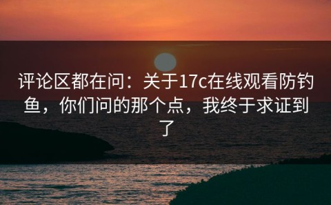 评论区都在问：关于17c在线观看防钓鱼，你们问的那个点，我终于求证到了