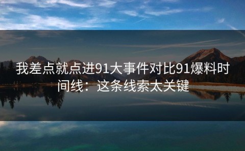 我差点就点进91大事件对比91爆料时间线：这条线索太关键
