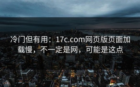 冷门但有用：17c.com网页版页面加载慢，不一定是网，可能是这点