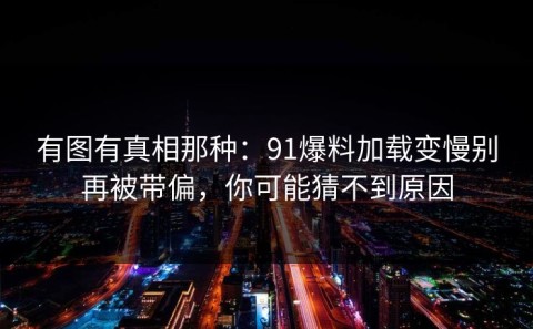 有图有真相那种：91爆料加载变慢别再被带偏，你可能猜不到原因