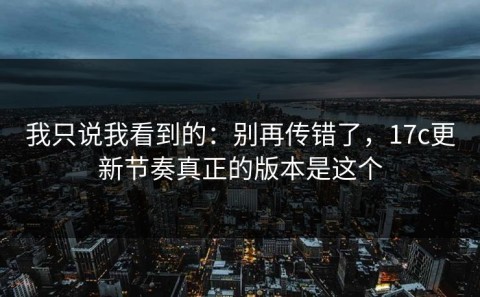 我只说我看到的：别再传错了，17c更新节奏真正的版本是这个