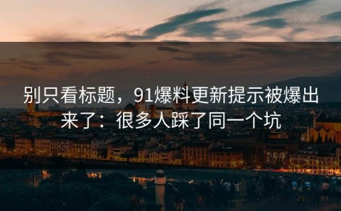 别只看标题，91爆料更新提示被爆出来了：很多人踩了同一个坑