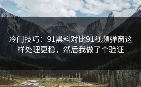 冷门技巧：91黑料对比91视频弹窗这样处理更稳，然后我做了个验证