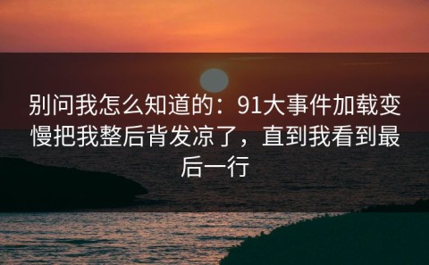 别问我怎么知道的：91大事件加载变慢把我整后背发凉了，直到我看到最后一行