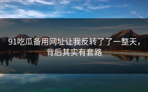 91吃瓜备用网址让我反转了了一整天，背后其实有套路