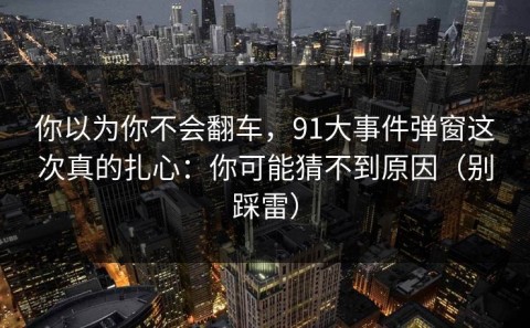 你以为你不会翻车，91大事件弹窗这次真的扎心：你可能猜不到原因（别踩雷）