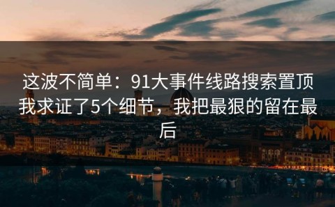 这波不简单：91大事件线路搜索置顶我求证了5个细节，我把最狠的留在最后