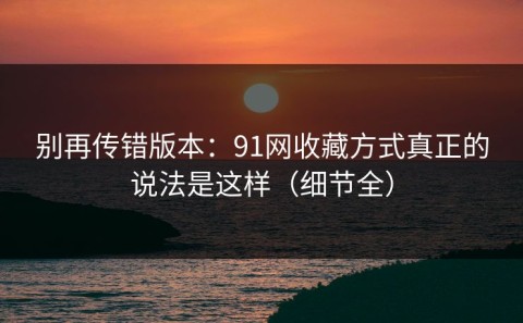 别再传错版本：91网收藏方式真正的说法是这样（细节全）