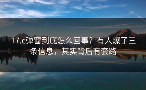 17.c弹窗到底怎么回事？有人爆了三条信息，其实背后有套路