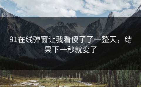91在线弹窗让我看傻了了一整天，结果下一秒就变了