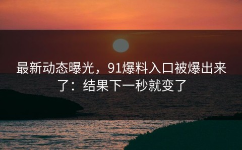 最新动态曝光，91爆料入口被爆出来了：结果下一秒就变了