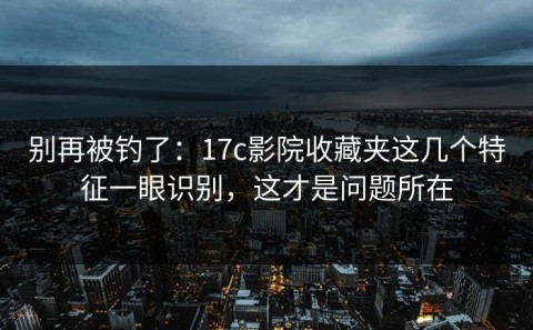 别再被钓了：17c影院收藏夹这几个特征一眼识别，这才是问题所在