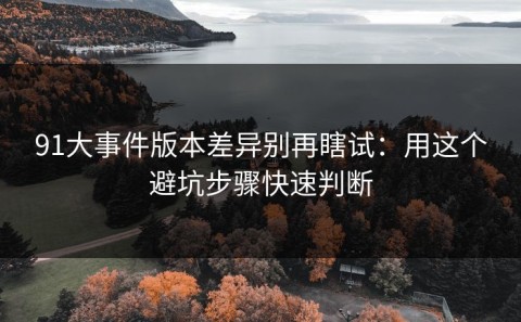91大事件版本差异别再瞎试：用这个避坑步骤快速判断