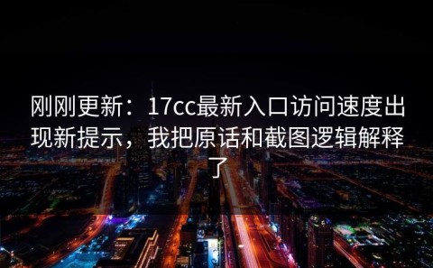 刚刚更新：17cc最新入口访问速度出现新提示，我把原话和截图逻辑解释了