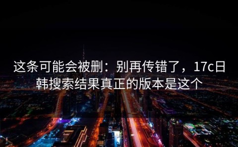这条可能会被删：别再传错了，17c日韩搜索结果真正的版本是这个