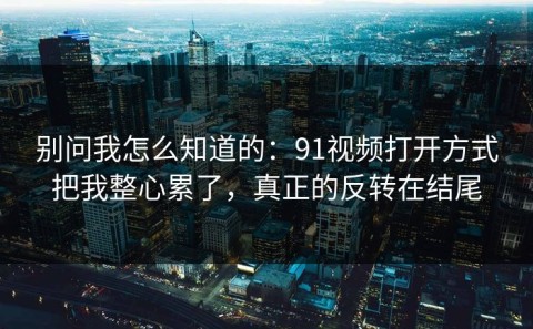 别问我怎么知道的：91视频打开方式把我整心累了，真正的反转在结尾