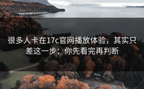 很多人卡在17c官网播放体验，其实只差这一步：你先看完再判断