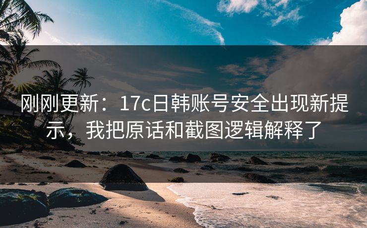 刚刚更新：17c日韩账号安全出现新提示，我把原话和截图逻辑解释了