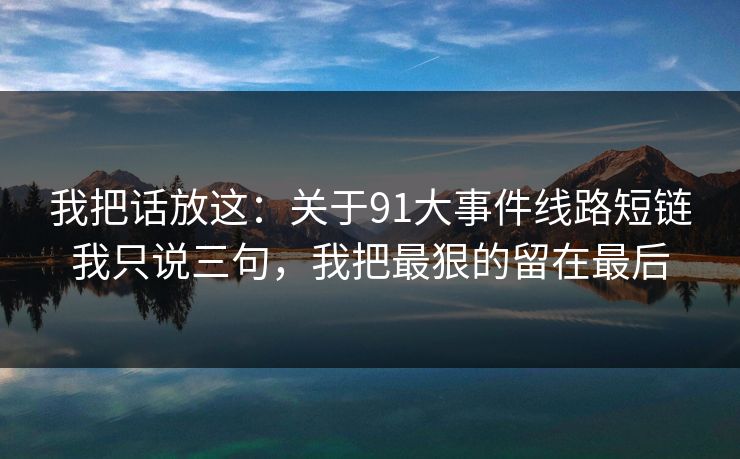 我把话放这：关于91大事件线路短链我只说三句，我把最狠的留在最后