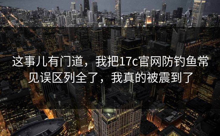 这事儿有门道，我把17c官网防钓鱼常见误区列全了，我真的被震到了