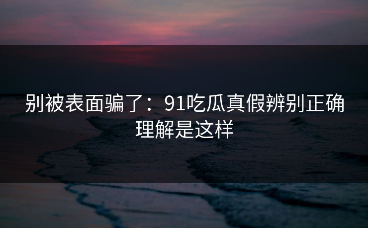 别被表面骗了：91吃瓜真假辨别正确理解是这样