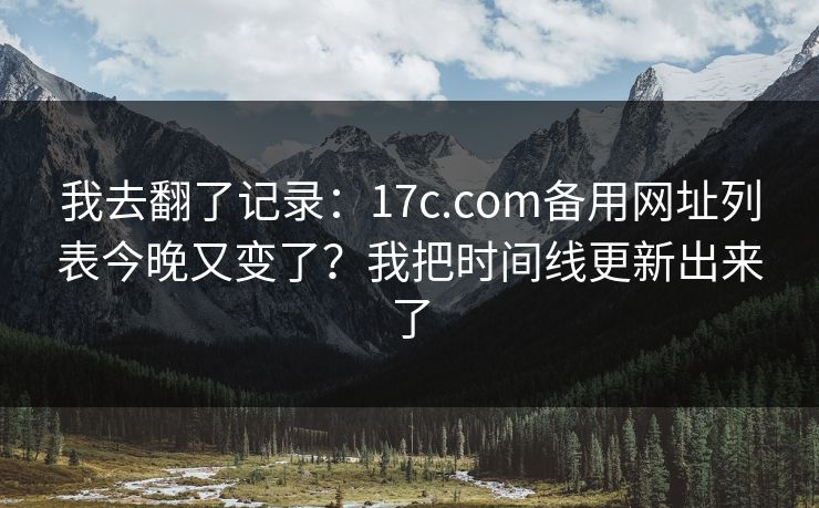 我去翻了记录：17c.com备用网址列表今晚又变了？我把时间线更新出来了