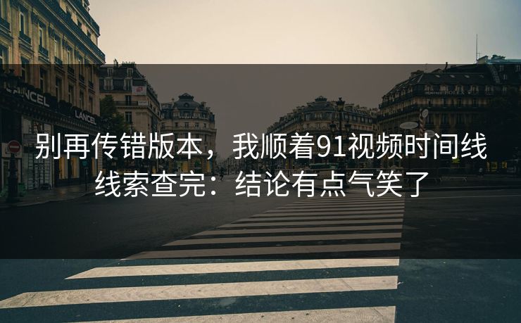 别再传错版本，我顺着91视频时间线线索查完：结论有点气笑了