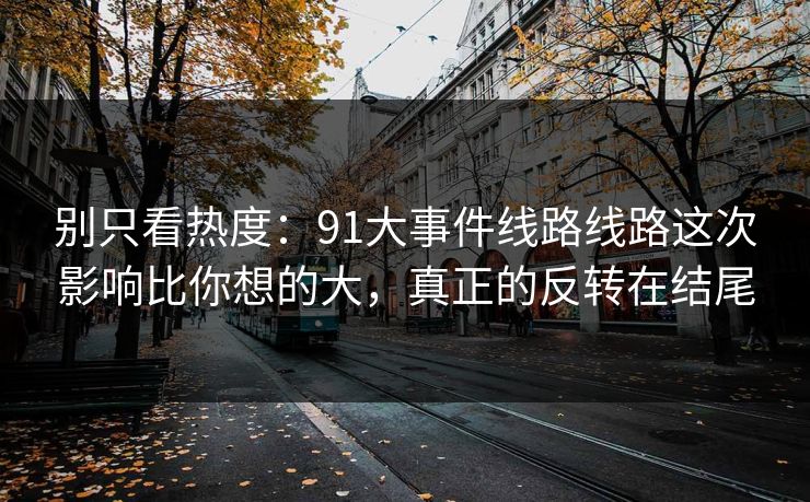 别只看热度：91大事件线路线路这次影响比你想的大，真正的反转在结尾