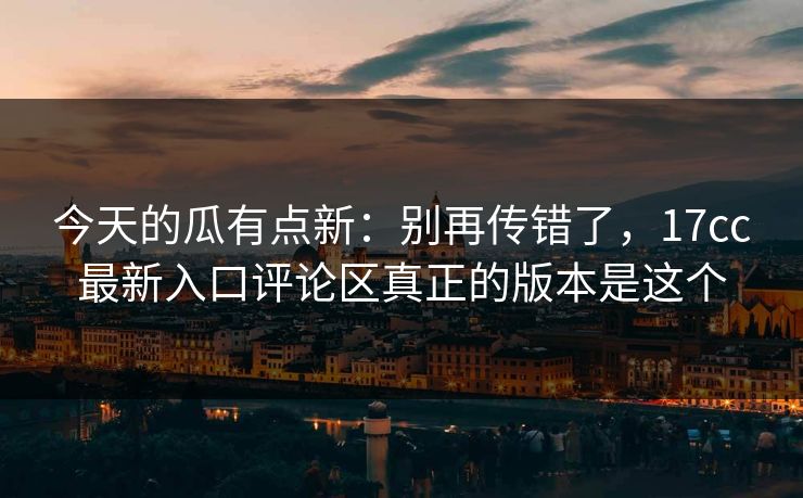 今天的瓜有点新:别再传错了,17cc最新入口评论区真正的版本是这个 今天的瓜有点新:别再传错了,17cc最新入口评论区真正的版本是这个