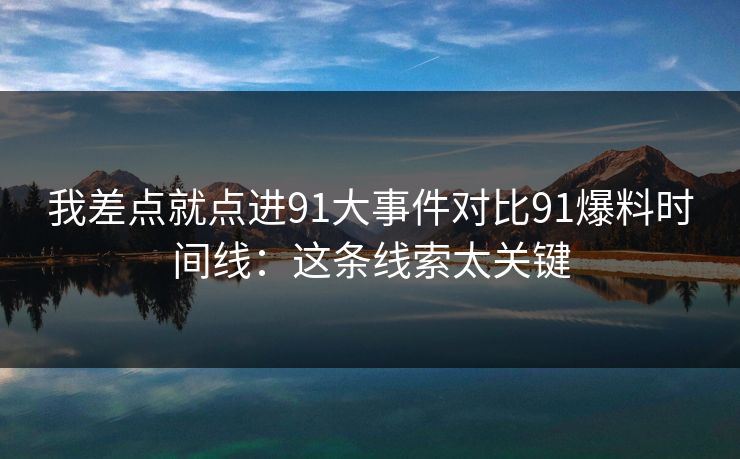 我差点就点进91大事件对比91爆料时间线：这条线索太关键