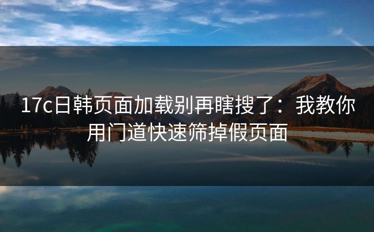 17c日韩页面加载别再瞎搜了：我教你用门道快速筛掉假页面