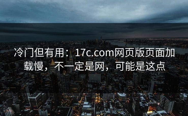 冷门但有用：17c.com网页版页面加载慢，不一定是网，可能是这点
