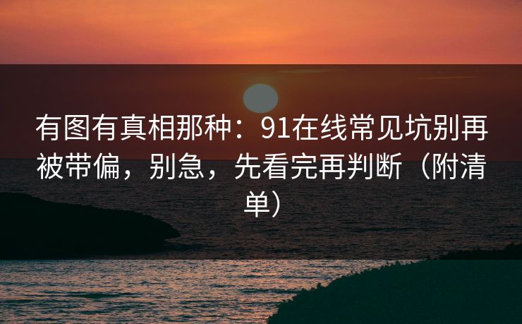有图有真相那种：91在线常见坑别再被带偏，别急，先看完再判断（附清单）