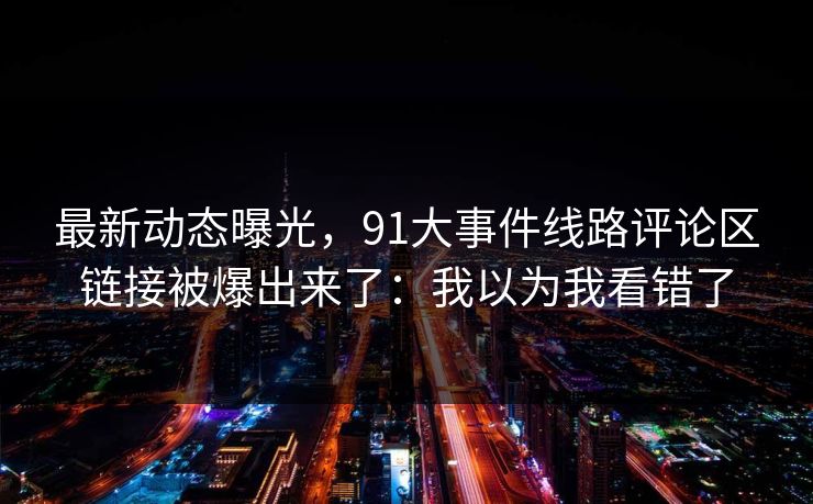 最新动态曝光，91大事件线路评论区链接被爆出来了：我以为我看错了