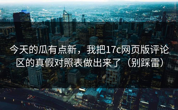 今天的瓜有点新，我把17c网页版评论区的真假对照表做出来了（别踩雷）