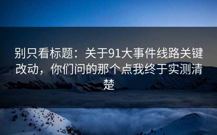 别只看标题:关于91大事件线路关键改动,你们问的那个点我终于实测清楚 别只看标题:关于91大事件线路关键改动,你们问的那个点我终于实测清楚
