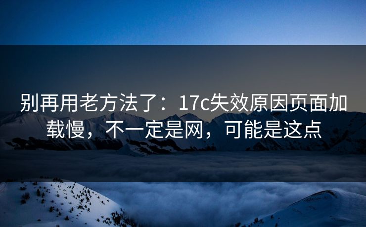 别再用老方法了：17c失效原因页面加载慢，不一定是网，可能是这点
