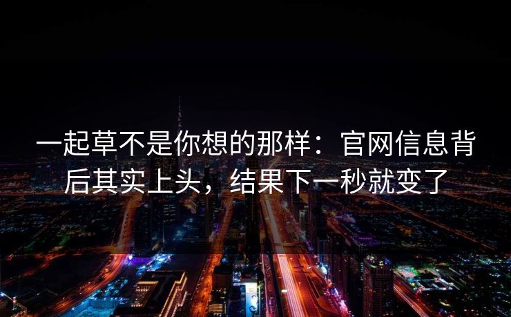 一起草不是你想的那样:官网信息背后其实上头,结果下一秒就变了 一起草不是你想的那样:官网信息背后其实上头,结果下一秒就变了