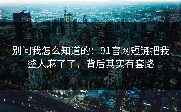 别问我怎么知道的：91官网短链把我整人麻了了，背后其实有套路