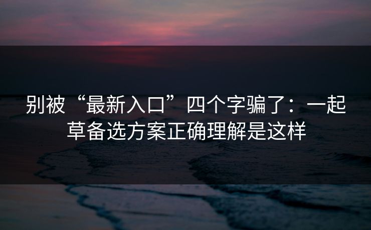 别被“最新入口”四个字骗了：一起草备选方案正确理解是这样