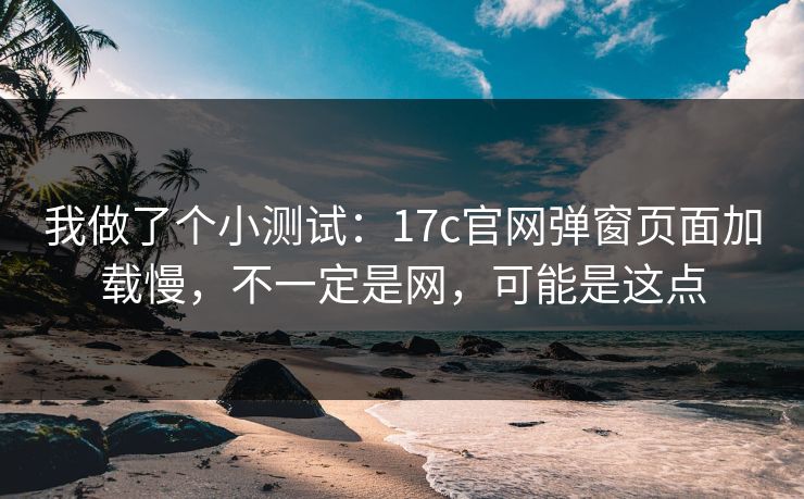 我做了个小测试：17c官网弹窗页面加载慢，不一定是网，可能是这点