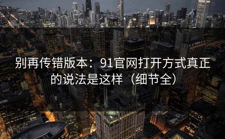 别再传错版本：91官网打开方式真正的说法是这样（细节全）